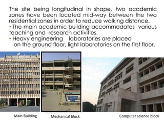 The site being longitudinal in shape, two academic 
zones have been located mid-way between the two 
residential zones in order to reduce walking distance. 
• The main academic building accommodates various 
teaching and research activities. 
• Heavy engineering laboratories are placed 
on the ground floor, light laboratories on the first floor. 
Main Building Mechanical block Computer science block 
 