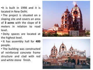 •It is built in 1998 and it is 
located in New Delhi. 
• The project is situated on a 
sloping site and covers an area 
of 3 acres with the slope of 8 
meters in relation to road 
level. 
• Deity spaces are located at 
the highest level. 
• It has assembly hall for 400 
people. 
• The building was constructed 
of reinforced concrete frame 
structure and clad with red 
and white stone finish. 
 