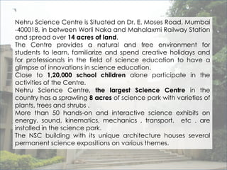 Nehru Science Centre is Situated on Dr. E. Moses Road, Mumbai 
-400018, in between Worli Naka and Mahalaxmi Railway Station 
and spread over 14 acres of land. 
The Centre provides a natural and free environment for 
students to learn, familiarize and spend creative holidays and 
for professionals in the field of science education to have a 
glimpse of innovations in science education. 
Close to 1,20,000 school children alone participate in the 
activities of the Centre. 
Nehru Science Centre, the largest Science Centre in the 
country has a sprawling 8 acres of science park with varieties of 
plants, trees and shrubs . 
More than 50 hands-on and interactive science exhibits on 
energy, sound, kinematics, mechanics , transport, etc . are 
installed in the science park. 
The NSC building with its unique architecture houses several 
permanent science expositions on various themes. 
 