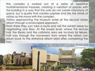 The complex is worked out of a series of repetitive 
multidimensional modules, creating a variation of spaces with 
the building in a way that the units do not create monotony of 
space, but a quality that creates surprises and stirs the minds of 
visitors as the move with the complex . 
Visitors approaching the museum enter at the second storey 
atrium through a landscaped approach. 
From there they can take a route and visit the exhibit areas by 
negotiating one floor. At the lowest level, where the lecture 
hall, the library and the cafeteria area are located for leisure, 
half way through the movement from where the visitors can 
return back to the entrance atrium area after completing the 
tour. 
 