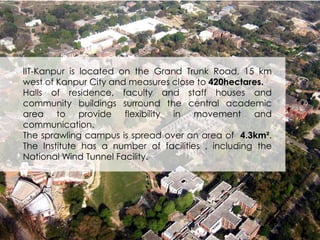 IIT-Kanpur is located on the Grand Trunk Road, 15 km 
west of Kanpur City and measures close to 420hectares. 
Halls of residence, faculty and staff houses and 
community buildings surround the central academic 
area to provide flexibility in movement and 
communication. 
The sprawling campus is spread over an area of 4.3km². 
The Institute has a number of facilities , including the 
National Wind Tunnel Facility. 
 