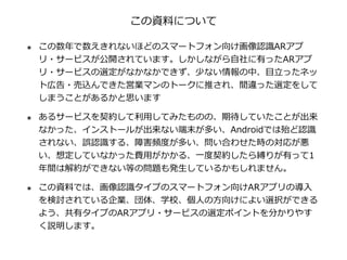 この資料について
๏ この数年で数えきれないほどのスマートフォン向け画像認識ARアプ
リ・サービスが公開されています。しかしながら⾃社に有ったARアプ
リ・サービスの選定がなかなかできず、少ない情報の中、⽬⽴ったネッ
ト広告・売込んできた営業マ...