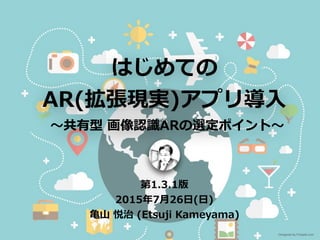 はじめての
AR(拡張現実)アプリ導⼊
〜共有型 画像認識ARの選定ポイント〜
第1.3.2版
2016年5⽉7⽇(⼟)
⻲⼭ 悦治 (Etsuji Kameyama)
Designed by Freepik.com
 