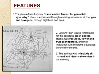 FEATURES
1.The plan reflects Lutyens’ “transcendent fervour for geometric
symmetry,” which is expressed through amazing sequences of triangles
and hexagons, through sightlines and axes.
2. Lutyens’ plan is also remarkable
for the generous green spaces,
lawns, watercourses, flower and
fruit-bearing trees, and their
integration with the parks developed
around monuments.
3. The attempt was to include all
natural and historical wonders in
the new city.
 