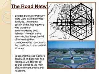 The Road Network
 Besides the major Pathway,
there were extremely wide
avenues. The original
design of the road network
was capable of
accommodating 6000
vehicles, however these
avenues, had the potential
of increasing their
carriageway-the reason why
the road layout has survived
till today.
 In general the road network
consisted of diagonals and
radials, at 30 degree/ 60
degree angles to the main
axis, forming triangles and
hexagons.
 