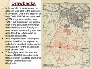 • In this whole process almost no
attention was paid to the problems
of Old Delhi. Due to the creation of
New Delhi, Old Delhi experienced
a 28% surge in population from
1916-1926 resulting in the spilling
over of the population from inside
the walled city to the Paharganj
area, whose restructuring was later
abandoned by Lutyens due to
resource constraints.
• Also, no provision of housing was
premeditated for the large no. of
skilled and unskilled workers which
immigrated in for the construction
work of New Delhi.
• This negligence of the planners
towards Old Delhi resulted in its
transformation to a large slum area
through deterioration and
dilapidation.
Drawbacks
 