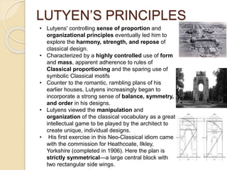 LUTYEN’S PRINCIPLES
• Lutyens' controlling sense of proportion and
organizational principles eventually led him to
explore the harmony, strength, and repose of
classical design.
• Characterized by a highly controlled use of form
and mass, apparent adherence to rules of
Classical proportioning and the sparing use of
symbolic Classical motifs
• Counter to the romantic, rambling plans of his
earlier houses, Lutyens increasingly began to
incorporate a strong sense of balance, symmetry,
and order in his designs.
• Lutyens viewed the manipulation and
organization of the classical vocabulary as a great
intellectual game to be played by the architect to
create unique, individual designs.
• His first exercise in this Neo-Classical idiom came
with the commission for Heathcoate, Ilkley,
Yorkshire (completed in 1906). Here the plan is
strictly symmetrical—a large central block with
two rectangular side wings.
 