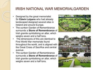 IRISH NATIONAL WAR MEMORIALGARDEN
• Designed by the great memorialist
Sir Edwin Lutyens who had already
landscaped designed several sites in
Ireland and around Europe.
• The sunken Garden of Remembrance
surrounds a Stone of Remembrance of
Irish granite symbolising an altar, which
weighs seven and a half tons.
• The dimensions of this are identical to
First World War memorials found
throughout the world, and is aligned with
the Great Cross of Sacrifice and central
avenue.
• The sunken Garden of Remembrance
surrounds a Stone of Remembrance of
Irish granite symbolising an altar, which
weighs seven and a half tons.
 