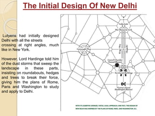 Lutyens had initially designed
Delhi with all the streets
crossing at right angles, much
like in New York.
However, Lord Hardinge told him
of the dust storms that sweep the
landscape in these parts,
insisting on roundabouts, hedges
and trees to break their force,
giving him the plans of Rome,
Paris and Washington to study
and apply to Delhi.
The Initial Design Of New Delhi
 