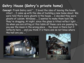 Gehry House (Gehry's private home)
Concept: Frank Gehry said "... I loved the idea of leaving the house
intact ... I came up with the idea of building a new home about. We
were told there were ghosts in the house ... I decided they were
ghosts of cubism. Windows ... I wanted to make them look like
they're dragging. At night, since the glass is tilted reflect light ...
So when you are sitting at this table all these cars are passing by,
you see the moon in the wrong place ... the moon is there but it
reflects here ... and you think it's there and do not know where
the hell are you ... “
 