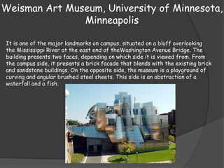 Weisman Art Museum, University of Minnesota,
Minneapolis
It is one of the major landmarks on campus, situated on a bluff overlooking
the Mississippi River at the east end of theWashington Avenue Bridge. The
building presents two faces, depending on which side it is viewed from. From
the campus side, it presents a brick facade that blends with the existing brick
and sandstone buildings. On the opposite side, the museum is a playground of
curving and angular brushed steel sheets. This side is an abstraction of a
waterfall and a fish.
 