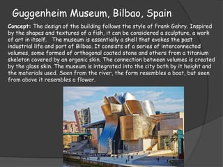 Guggenheim Museum, Bilbao, Spain
Concept: The design of the building follows the style of Frank Gehry. Inspired
by the shapes and textures of a fish, it can be considered a sculpture, a work
of art in itself. The museum is essentially a shell that evokes the past
industrial life and port of Bilbao. It consists of a series of interconnected
volumes, some formed of orthogonal coated stone and others from a titanium
skeleton covered by an organic skin. The connection between volumes is created
by the glass skin. The museum is integrated into the city both by it height and
the materials used. Seen from the river, the form resembles a boat, but seen
from above it resembles a flower.
 