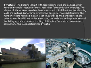 Structure: The building is built with load-bearing walls and ceilings, which
have an internal structure of metal rods that form grids with triangles. The
shapes of the museum could not have succeeded if it did not use load-bearing
walls and ceilings. Catia(three dimensional design software) determined the
number of bars required in each location, as well as the bars positions and
orientations. In addition to this structure, the walls and ceilings have several
insulating layers and an outer coating of titanium. Each piece is unique and
exclusive to the place, determined by Catia.
 