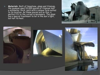  Materials: Built of limestone, glass and titanium,
the museum used 33,000 pieces of titanium half
a millimeter thick, each with a unique form suited
to its location. As these pieces are so thin, a
perfect fit to the curves is necessary. The glass
has a special treatment to let in the sun's light,
but not its heat.
 