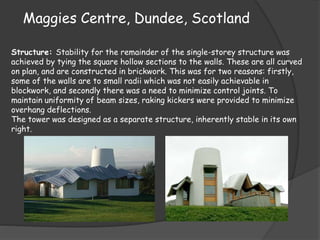 Maggies Centre, Dundee, Scotland
Structure: Stability for the remainder of the single-storey structure was
achieved by tying the square hollow sections to the walls. These are all curved
on plan, and are constructed in brickwork. This was for two reasons: firstly,
some of the walls are to small radii which was not easily achievable in
blockwork, and secondly there was a need to minimize control joints. To
maintain uniformity of beam sizes, raking kickers were provided to minimize
overhang deflections.
The tower was designed as a separate structure, inherently stable in its own
right.
 