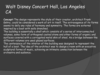 Walt Disney Concert Hall, Los Angeles
CA
Concept:The design represents the style of their creator, architect Frank
Gehry, could be considered a work of art in itself. The extravagance of its forms
seems to defy any rules of harmony and symmetry. The forms are external
inspired by a boat with sails drenched.
The building is essentially a shell which consists of a series of interconnected
volumes, some form of orthogonal coated stone and other forms of organic and
surfaces covered with a corrugated metal skin of steel. As a bridge between the
different volumes are used glazed surfaces.
The centerpiece of the interior of the building was designed to represent the
hull of a boat. The idea of the architect was to design a room with an evocative
sculptural forms of music, achieving an intimate connection between the
orchestra and audience.
 