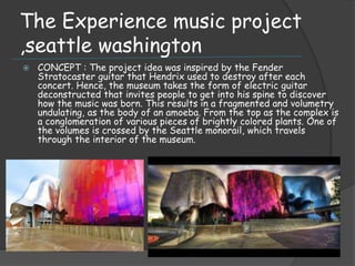 The Experience music project
,seattle washington
 CONCEPT : The project idea was inspired by the Fender
Stratocaster guitar that Hendrix used to destroy after each
concert. Hence, the museum takes the form of electric guitar
deconstructed that invites people to get into his spine to discover
how the music was born. This results in a fragmented and volumetry
undulating, as the body of an amoeba. From the top as the complex is
a conglomeration of various pieces of brightly colored plants. One of
the volumes is crossed by the Seattle monorail, which travels
through the interior of the museum.
 