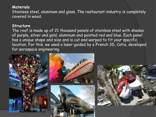 Materials
Stainless steel, aluminum and glass. The restaurant industry is completely
covered in wood.
Structure
The roof is made up of 21 thousand panels of stainless steel with shades
of purple, silver and gold, aluminum and painted red and blue. Each panel
has a unique shape and size and is cut and warped to fit your specific
location. For this, we used a laser guided by a French 3D, Catia, developed
for aerospace engineering.
 