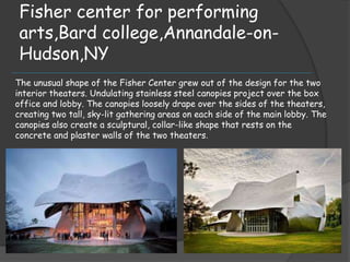 Fisher center for performing
arts,Bard college,Annandale-on-
Hudson,NY
The unusual shape of the Fisher Center grew out of the design for the two
interior theaters. Undulating stainless steel canopies project over the box
office and lobby. The canopies loosely drape over the sides of the theaters,
creating two tall, sky-lit gathering areas on each side of the main lobby. The
canopies also create a sculptural, collar-like shape that rests on the
concrete and plaster walls of the two theaters.
 