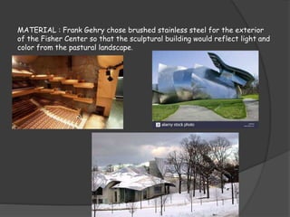 MATERIAL : Frank Gehry chose brushed stainless steel for the exterior
of the Fisher Center so that the sculptural building would reflect light and
color from the pastural landscape.
 