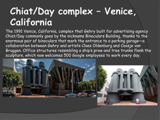 Chiat/Day complex – Venice,
California
The 1991 Venice, California, complex that Gehry built for advertising agency
Chiat/Day commonly goes by the nickname Binoculars Building, thanks to the
enormous pair of binoculars that mark the entrance to a parking garage—a
collaboration between Gehry and artists Claes Oldenburg and Coosje van
Bruggen. Office structures resembling a ship’s prow and tree trunks flank the
sculpture, which now welcomes 500 Google employees to work every day.
 
