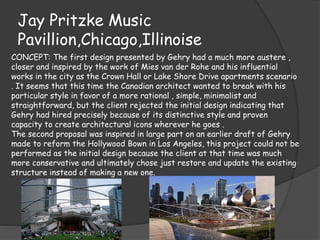 Jay Pritzke Music
Pavillion,Chicago,Illinoise
CONCEPT: The first design presented by Gehry had a much more austere ,
closer and inspired by the work of Mies van der Rohe and his influential
works in the city as the Crown Hall or Lake Shore Drive apartments scenario
. It seems that this time the Canadian architect wanted to break with his
particular style in favor of a more rational , simple, minimalist and
straightforward, but the client rejected the initial design indicating that
Gehry had hired precisely because of its distinctive style and proven
capacity to create architectural icons wherever he goes .
The second proposal was inspired in large part on an earlier draft of Gehry
made to reform the Hollywood Bown in Los Angeles, this project could not be
performed as the initial design because the client at that time was much
more conservative and ultimately chose just restore and update the existing
structure instead of making a new one.
 