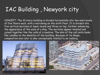 IAC Building , Newyork city
CONCEPT: The 10-story building is divided horizontally into two main levels
of five floors each, with a narrowing on the sixth floor. It is divided into
five vertical sections at lower levels and three on top, further enhancing
the appearance of the sails of a ship. The sections appear twisted and
joined together like the cells of a beehive. The skin of the cell units looks
like candles on the skeleton of the building. Because of its shape,
composition and color is also conceptually related to an iceberg.
 