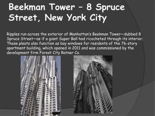 Beekman Tower – 8 Spruce
Street, New York City
Ripples run across the exterior of Manhattan’s Beekman Tower—dubbed 8
Spruce Street—as if a giant Super Ball had ricocheted through its interior.
These pleats also function as bay windows for residents of the 76-story
apartment building, which opened in 2011 and was commissioned by the
development firm Forest City Ratner Co.
 