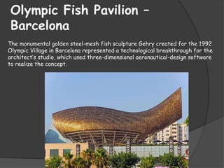 Olympic Fish Pavilion –
Barcelona
The monumental golden steel-mesh fish sculpture Gehry created for the 1992
Olympic Village in Barcelona represented a technological breakthrough for the
architect’s studio, which used three-dimensional aeronautical-design software
to realize the concept.
 