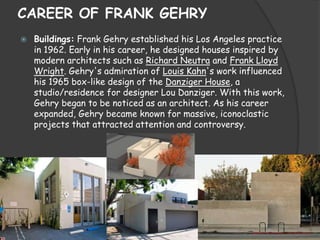 CAREER OF FRANK GEHRY
 Buildings: Frank Gehry established his Los Angeles practice
in 1962. Early in his career, he designed houses inspired by
modern architects such as Richard Neutra and Frank Lloyd
Wright. Gehry's admiration of Louis Kahn's work influenced
his 1965 box-like design of the Danziger House, a
studio/residence for designer Lou Danziger. With this work,
Gehry began to be noticed as an architect. As his career
expanded, Gehry became known for massive, iconoclastic
projects that attracted attention and controversy.
 