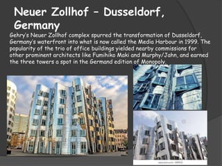 Neuer Zollhof – Dusseldorf,
Germany
Gehry’s Neuer Zollhof complex spurred the transformation of Dusseldorf,
Germany’s waterfront into what is now called the Media Harbour in 1999. The
popularity of the trio of office buildings yielded nearby commissions for
other prominent architects like Fumihiko Maki and Murphy/Jahn, and earned
the three towers a spot in the Germand edition of Monopoly.
 