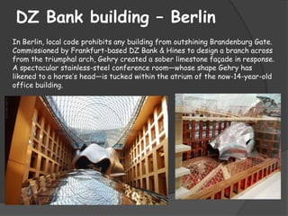 DZ Bank building – Berlin
In Berlin, local code prohibits any building from outshining Brandenburg Gate.
Commissioned by Frankfurt-based DZ Bank & Hines to design a branch across
from the triumphal arch, Gehry created a sober limestone façade in response.
A spectacular stainless-steel conference room—whose shape Gehry has
likened to a horse’s head—is tucked within the atrium of the now-14-year-old
office building.
 