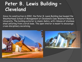 Peter B. Lewis Building –
Cleveland
Since its construction in 2002, the Peter B. Lewis Building has housed the
Weatherhead School of Management at Cleveland’s Case Western Reserve
University. The building exterior is classic Gehry, with ribbons of stainless
steel unfurling from a brick base. The open interior is meant to encourage
cross-disciplinary socializing.
 