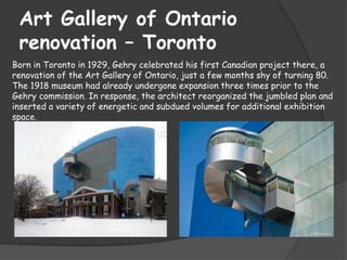 Art Gallery of Ontario
renovation – Toronto
Born in Toronto in 1929, Gehry celebrated his first Canadian project there, a
renovation of the Art Gallery of Ontario, just a few months shy of turning 80.
The 1918 museum had already undergone expansion three times prior to the
Gehry commission. In response, the architect reorganized the jumbled plan and
inserted a variety of energetic and subdued volumes for additional exhibition
space.
 