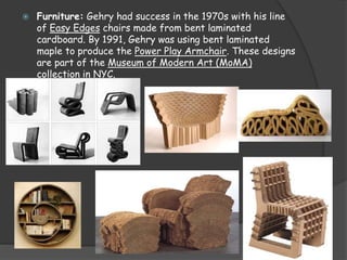  Furniture: Gehry had success in the 1970s with his line
of Easy Edges chairs made from bent laminated
cardboard. By 1991, Gehry was using bent laminated
maple to produce the Power Play Armchair. These designs
are part of the Museum of Modern Art (MoMA)
collection in NYC.
 