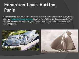 Fondation Louis Vuitton,
Paris
Commissioned by LVMH chief Bernard Arnault and completed in 2014, Frank
Gehry’s Fondation Louis Vuitton is set in Paris’s Bois de Boulogne park. The
shiplike exterior includes 12 glass “sails,” which cover the concrete-clad
gallery spaces.
 