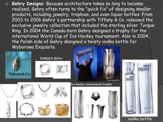  Gehry Designs: Because architecture takes so long to become
realized, Gehry often turns to the "quick fix" of designing smaller
products, including jewelry, trophies, and even liquor bottles. From
2003 to 2006 Gehry's partnership with Tiffany & Co. released the
exclusive jewelry collection that included the sterling silver Torque
Ring. In 2004 the Canada-born Gehry designed a trophy for the
international World Cup of Ice Hockey tournament. Also in 2004,
the Polish side of Gehry designed a twisty vodka bottle for
Wyborowa Exquisite.
TORQUE RING
Ice hockey tournament trophy
vodka bottle
 