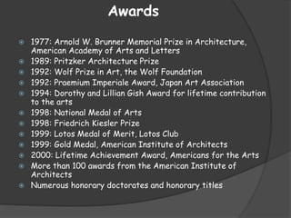 Awards
 1977: Arnold W. Brunner Memorial Prize in Architecture,
American Academy of Arts and Letters
 1989: Pritzker Architecture Prize
 1992: Wolf Prize in Art, the Wolf Foundation
 1992: Praemium Imperiale Award, Japan Art Association
 1994: Dorothy and Lillian Gish Award for lifetime contribution
to the arts
 1998: National Medal of Arts
 1998: Friedrich Kiesler Prize
 1999: Lotos Medal of Merit, Lotos Club
 1999: Gold Medal, American Institute of Architects
 2000: Lifetime Achievement Award, Americans for the Arts
 More than 100 awards from the American Institute of
Architects
 Numerous honorary doctorates and honorary titles
 