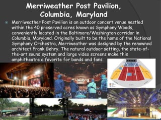 Merriweather Post Pavilion,
Columbia, Maryland
 Merriweather Post Pavilion is an outdoor concert venue nestled
within the 40 preserved acres known as Symphony Woods,
conveniently located in the Baltimore/Washington corridor in
Columbia, Maryland. Originally built to be the home of the National
Symphony Orchestra, Merriweather was designed by the renowned
architect Frank Gehry. The natural outdoor setting, the state-of-
the-art sound system and large video screens make this
amphitheatre a favorite for bands and fans.
 