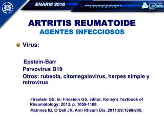 ARTRITIS REUMATOIDE
AGENTES INFECCIOSOS
Virus:
Epstein-Barr
Parvovirus B19
Otros: rubeola, citomegalovirus, herpes simple y
retrovirus
Firestein GS. In: Firestein GS, editor. Kelley’s Textbook of
Rheumatology; 2013. p. 1059-1108.
McInnes IB, O’Dell JR. Ann Rheum Dis. 2011;69:1898-906.
 