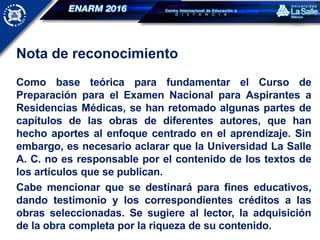Nota de reconocimiento
Como base teórica para fundamentar el Curso de
Preparación para el Examen Nacional para Aspirantes a
Residencias Médicas, se han retomado algunas partes de
capítulos de las obras de diferentes autores, que han
hecho aportes al enfoque centrado en el aprendizaje. Sin
embargo, es necesario aclarar que la Universidad La Salle
A. C. no es responsable por el contenido de los textos de
los artículos que se publican.
Cabe mencionar que se destinará para fines educativos,
dando testimonio y los correspondientes créditos a las
obras seleccionadas. Se sugiere al lector, la adquisición
de la obra completa por la riqueza de su contenido.
 