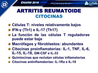 ARTRITIS REUMATOIDE
CITOCINAS
Células T: niveles relativamente bajos
IFN-γ (Th1) e IL-17 (Th17)
La función de las células T reguladoras
puede estar baja
Macrófagos y fibroblastos: abundantes
Citocinas proinflamatorias: IL-1, TNF, IL-6,
IL-15, IL-18, GM-CSF e IL-33
Quimiocinas que reclutan células inflamatorias
Citocinas antinflamatorias: IL-1Ra e IL-10
 