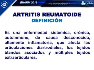 ARTRITIS REUMATOIDE
DEFINICIÓN
Es una enfermedad sistémica,
crónica, autoinmune, de causa
desconocida, altamente inflamatoria,
que afecta las articulaciones
diartrodiales, los tejidos blandos
asociados y múltiples tejidos
extraarticulares.
Es una enfermedad sistémica, crónica,
autoinmune, de causa desconocida,
altamente inflamatoria, que afecta las
articulaciones diartrodiales, los tejidos
blandos asociados y múltiples tejidos
extraarticulares.
 