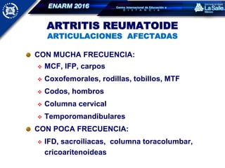 ARTRITIS REUMATOIDE
ARTICULACIONES AFECTADAS
CON MUCHA FRECUENCIA:
 MCF, IFP, carpos
 Coxofemorales, rodillas, tobillos, MTF
 Codos, hombros
 Columna cervical
 Temporomandibulares
CON POCA FRECUENCIA:
 IFD, sacroiliacas, columna toracolumbar,
cricoaritenoideas
 