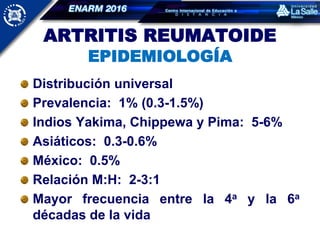 ARTRITIS REUMATOIDE
EPIDEMIOLOGÍA
Distribución universal
Prevalencia: 1% (0.3-1.5%)
Indios Yakima, Chippewa y Pima: 5-6%
Asiáticos: 0.3-0.6%
México: 0.5%
Relación M:H: 2-3:1
Mayor frecuencia entre la 4a y la 6a
décadas de la vida
 