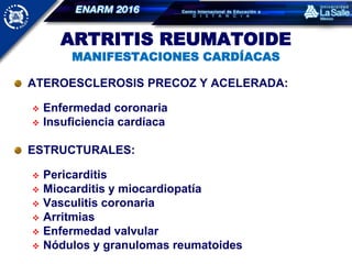 ARTRITIS REUMATOIDE
MANIFESTACIONES CARDÍACAS
ATEROESCLEROSIS PRECOZ Y ACELERADA:
 Enfermedad coronaria
 Insuficiencia cardíaca
ESTRUCTURALES:
 Pericarditis
 Miocarditis y miocardiopatía
 Vasculitis coronaria
 Arritmias
 Enfermedad valvular
 Nódulos y granulomas reumatoides
 