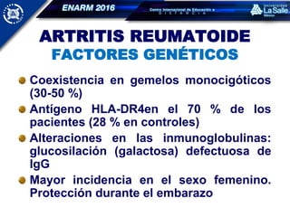 ARTRITIS REUMATOIDE
FACTORES GENÉTICOS
Coexistencia en gemelos monocigóticos
(30-50 %)
Antígeno HLA-DR4en el 70 % de los
pacientes (28 % en controles)
Alteraciones en las inmunoglobulinas:
glucosilación (galactosa) defectuosa de
IgG
Mayor incidencia en el sexo femenino.
Protección durante el embarazo
 