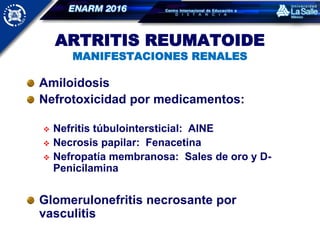 ARTRITIS REUMATOIDE
MANIFESTACIONES RENALES
Amiloidosis
Nefrotoxicidad por medicamentos:
 Nefritis túbulointersticial: AINE
 Necrosis papilar: Fenacetina
 Nefropatía membranosa: Sales de oro y D-
Penicilamina
Glomerulonefritis necrosante por
vasculitis
 