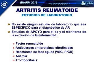 ARTRITIS REUMATOIDE
ESTUDIOS DE LABORATORIO
No existe ningún estudio de laboratorio que sea
ESPECÍFICO para el diagnóstico de AR
Estudios de APOYO para el dx y el monitoreo de
la evolución de la enfermedad:
 Factor reumatoide
 Anticuerpos antiproteínas citrulinadas
 Reactantes de fase aguda (VSG, PrCR)
 Anemia
 Trombocitosis
 