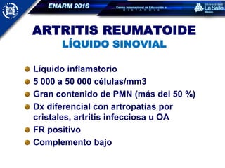 ARTRITIS REUMATOIDE
LÍQUIDO SINOVIAL
Líquido inflamatorio
5 000 a 50 000 células/mm3
Gran contenido de PMN (más del 50 %)
Dx diferencial con artropatías por
cristales, artritis infecciosa u OA
FR positivo
Complemento bajo
 